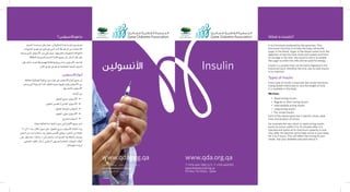 ‫األنسولين‬ Insulin
What is insulin?
T +974 444 7481/2/3 F +974 4431901
qatardiabetes@qf.org.qa
P.O Box 752 Doha - Qatar
www.qda.org.qawww.qda.org.qa
It is a hormone produced by the pancreas. This
hormone’s function is to help the body utilize the
sugar in the blood. Sugar in the blood comes from the
digestion of starchy food, fruits and sweets and from
its storage in the liver; the insulin’s role is to enable
the sugar to enter the cells and be used for energy.
Insulin is a protein that can be easily digested in the
intestinal track; therefore the only way to take insulin
is by injection.
Types of insulin
Every type of insulin is basically the insulin hormone
manipulated chemically to vary the length of time
it is available in the body.
We have:
•	 Rapid acting insulin
•	 Regular or short acting insulin
•	 Intermediate acting insulin
•	 Long acting insulin
•	 Pre-mixed insulin
Each of the above types has a specific onset, peak
time and duration of action.
For example the very short or rapid acting insulin
starts its action within 5 to 15 minutes after it is
injected and works at its maximum capacity in one
hour after its injection and is kept active in your body
for 2 to 4 hours. This will affect the timing of your
meals. Ask your diabetes educator about it.
+974 4431901‫ف‬ +974 444 7481/2/3 ‫ت‬
qatardiabetes@qf.org.qa
‫قطر‬ - ‫الدوحة‬ 752 ‫ص.ب‬
‫اجل�سم‬‫م�ساعدة‬‫على‬‫يعمل‬،‫البنكريا�س‬‫غدة‬‫تفرزه‬‫هرمون‬‫هو‬
‫الن�شويات‬‫ه�ضم‬‫عن‬‫ناجت‬‫هو‬‫الذي‬‫الدم‬‫يف‬‫ال�سكر‬‫من‬‫لال�ستفادة‬
‫ي�ساعد‬‫الذي‬‫أن�سولني‬‫ل‬‫ا‬‫دور‬‫أتي‬�‫ي‬‫حيث‬،‫وتخزينها‬‫واحللويات‬‫والفواكه‬
.‫بالطاقة‬‫لتزويدها‬‫اجل�سم‬‫خاليا‬‫جميع‬‫إىل‬�‫ال�سكر‬‫نقل‬‫على‬
‫إن‬�‫ف‬‫لذلك‬،‫املعدة‬‫يف‬‫لله�ضم‬‫قابلة‬‫بروتينية‬‫مادة‬‫أن�سولني‬‫ل‬‫ا‬‫يعد‬‫كما‬
.‫إبر‬‫ل‬‫ا‬‫طريق‬‫عن‬‫هو‬‫به‬‫للمعاجله‬‫الوحيد‬‫ال�سبيل‬
‫األنسولين‬ ‫أنواع‬
‫خمتلفة‬ ‫كيميائية‬‫تركيبة‬‫عن‬‫عبارة‬‫هي‬‫أن�سولني‬‫ل‬‫ا‬‫أنواع‬�‫جميع‬‫إن‬�
‫ي�ستمر‬‫التي‬‫الزمنية‬‫املدة‬‫تختلف‬‫بحيث‬‫تركيبها‬‫يتم‬‫أن�سولني‬‫ل‬‫ا‬‫من‬
.‫بها‬‫بالعمل‬‫أن�سولني‬‫ل‬‫ا‬
:‫أنواعه‬�‫من‬
.‫املفعول‬‫�سريع‬‫أن�سولني‬‫ل‬‫•ا‬ 	
.‫املفعول‬‫ق�صري‬‫أو‬�‫العادي‬‫أن�سولني‬‫ل‬‫•ا‬ 	
.‫املفعول‬‫متو�سط‬‫أن�سولني‬�• 	
.‫املفعول‬‫بطيء‬‫أن�سولني‬‫ل‬‫•ا‬ 	
.‫ممزوج‬ ‫أن�سولني‬�• 	
.‫معينة‬‫فعالية‬‫مدة‬‫ذكرها‬‫�سبق‬‫التي‬‫أنواع‬‫ل‬‫ا‬‫جميع‬‫لدى‬
15‫إىل‬�5‫بعد‬،‫املثال‬‫�سبيل‬‫على‬،‫املفعول‬‫�سريع‬‫أن�سولني‬‫ل‬‫ا‬‫ن�شاط‬‫أ‬�‫يبد‬
‫احلقن‬‫من‬‫واحدة‬‫�ساعة‬‫بعد‬‫مفعول‬‫أق�صى‬�‫ويعطي‬،‫احلقن‬‫من‬‫دقيقة‬
‫على‬‫ؤثر‬�‫ي‬‫مما‬.‫�ساعات‬4‫إىل‬�‫�ساعتني‬‫ملدة‬ ‫اجل�سم‬‫يف‬‫ن�شاطه‬‫وي�ستمر‬
‫ال�صحي‬‫املثقف‬‫أل‬�‫إ�س‬�.‫ال�سكري‬‫مبري�ض‬‫اخلا�صة‬‫الوجبات‬‫أوقات‬�
.‫معلوماتك‬‫لزيادة‬
‫األنسولين؟‬ ‫هو‬ ‫ما‬
 