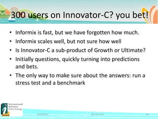 300 users on Innovator-C? you bet!
• Informix is fast, but we have forgotten how much.
• Informix scales well, but not sure how well
• Is Innovator-C a sub-product of Growth or Ultimate?
• Initially questions, quickly turning into predictions
  and bets.
• The only way to make sure about the answers: run a
  stress test and a benchmark



           4/24/2012             Session F12              10
 