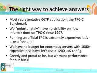The right way to achieve answers
• Most representative OLTP application: the TPC-C
  Benchmark
• We “unfortunately” have no visibility on how
  Informix does on TPC-C since 1997.
• Running an official TPC is extremely expensive: let’s
  take a free one!
• We have no budget for enormous servers with 1000+
  expensive disk bays: let’s use a 1200 us$ config.
• Greedy and proud to be, but we want performance
  for our buck!

           4/24/2012            Session F12           11
 