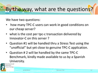 By the way, what are the questions?
We have two questions:
• how many TPC-C users can work in good conditions on
  our cheap server?
• what is the cost per tpc-c transaction delivered by
  Innovator-C on this server ?
• Question #1 will be handled thru a Stress Test using the
  “unofficial” but yet close to genuine TPC-C application.
• Question # 2 will be handled by the same TPC-C
  Benchmark, kindly made available to us by a Spanish
  University.

           4/24/2012               Session F12               12
 