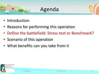 Agenda
•   Introduction
•   Reasons for performing this operation
•   Define the battlefield: Stress test or Benchmark?
•   Scenario of this operation
•   What benefits can you take from it




             4/24/2012          Session F12        13
 