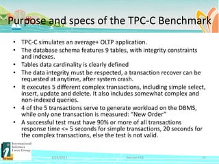 Purpose and specs of the TPC-C Benchmark
 • TPC-C simulates an average+ OLTP application.
 • The database schema features 9 tables, with integrity constraints
   and indexes.
 • Tables data cardinality is clearly defined
 • The data integrity must be respected, a transaction recover can be
   requested at anytime, after system crash.
 • It executes 5 different complex transactions, including simple select,
   insert, update and delete. It also includes somewhat complex and
   non-indexed queries.
 • 4 of the 5 transactions serve to generate workload on the DBMS,
   while only one transaction is measured: “New Order”
 • A successful test must have 90% or more of all transactions
   response time <= 5 seconds for simple transactions, 20 seconds for
   the complex transactions, else the test is not valid.


               4/24/2012                   Session F12                 15
 