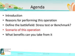 Agenda
•   Introduction
•   Reasons for performing this operation
•   Define the battlefield: Stress test or Benchmark?
•   Scenario of this operation
•   What benefits can you take from it




             4/24/2012          Session F12        17
 