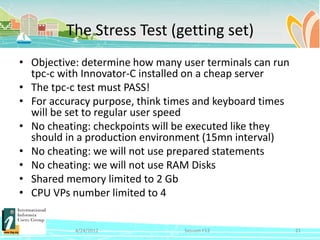 The Stress Test (getting set)
• Objective: determine how many user terminals can run
  tpc-c with Innovator-C installed on a cheap server
• The tpc-c test must PASS!
• For accuracy purpose, think times and keyboard times
  will be set to regular user speed
• No cheating: checkpoints will be executed like they
  should in a production environment (15mn interval)
• No cheating: we will not use prepared statements
• No cheating: we will not use RAM Disks
• Shared memory limited to 2 Gb
• CPU VPs number limited to 4


           4/24/2012             Session F12             21
 