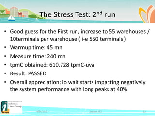 The Stress Test: 2nd run

• Good guess for the First run, increase to 55 warehouses /
  10terminals per warehouse ( i-e 550 terminals )
• Warmup time: 45 mn
• Measure time: 240 mn
• tpmC obtained: 610.728 tpmC-uva
• Result: PASSED
• Overall appreciation: io wait starts impacting negatively
  the system performance with long peaks at 40%


             4/24/2012            Session F12           23
 