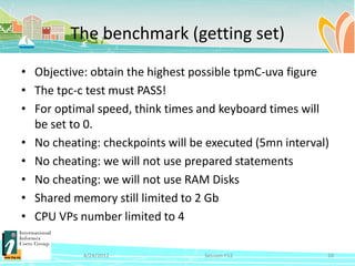 The benchmark (getting set)
• Objective: obtain the highest possible tpmC-uva figure
• The tpc-c test must PASS!
• For optimal speed, think times and keyboard times will
  be set to 0.
• No cheating: checkpoints will be executed (5mn interval)
• No cheating: we will not use prepared statements
• No cheating: we will not use RAM Disks
• Shared memory still limited to 2 Gb
• CPU VPs number limited to 4

           4/24/2012              Session F12            28
 