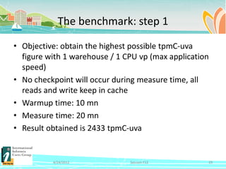 The benchmark: step 1

• Objective: obtain the highest possible tpmC-uva
  figure with 1 warehouse / 1 CPU vp (max application
  speed)
• No checkpoint will occur during measure time, all
  reads and write keep in cache
• Warmup time: 10 mn
• Measure time: 20 mn
• Result obtained is 2433 tpmC-uva


          4/24/2012            Session F12          29
 