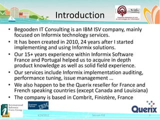 Introduction
• Begooden IT Consulting is an IBM ISV company, mainly
  focused on Informix technology services.
• It has been created in 2010, 24 years after I started
  implementing and using Informix solutions.
• Our 15+ years experience within Informix Software
  France and Portugal helped us to acquire in depth
  product knowledge as well as solid field experience.
• Our services include Informix implementation auditing,
  performance tuning, issue management …
• We also happen to be the Querix reseller for France and
  French speaking countries (except Canada and Louisiana)
• The company is based in Combrit, Finistère, France

           4/24/2012              Session F12               3
 