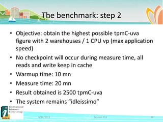 The benchmark: step 2

• Objective: obtain the highest possible tpmC-uva
  figure with 2 warehouses / 1 CPU vp (max application
  speed)
• No checkpoint will occur during measure time, all
  reads and write keep in cache
• Warmup time: 10 mn
• Measure time: 20 mn
• Result obtained is 2500 tpmC-uva
• The system remains “idleissimo”

          4/24/2012            Session F12          30
 