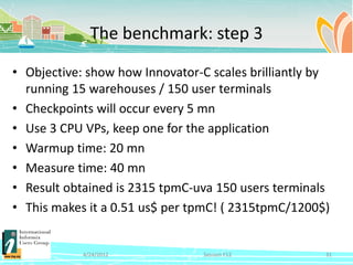 The benchmark: step 3

• Objective: show how Innovator-C scales brilliantly by
  running 15 warehouses / 150 user terminals
• Checkpoints will occur every 5 mn
• Use 3 CPU VPs, keep one for the application
• Warmup time: 20 mn
• Measure time: 40 mn
• Result obtained is 2315 tpmC-uva 150 users terminals
• This makes it a 0.51 us$ per tpmC! ( 2315tpmC/1200$)


            4/24/2012            Session F12          31
 