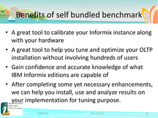 Benefits of self bundled benchmark
• A great tool to calibrate your Informix instance along
  with your hardware
• A great tool to help you tune and optimize your OLTP
  installation without involving hundreds of users
• Gain confidence and accurate knowledge of what
  IBM Informix editions are capable of
• After completing some yet necessary enhancements,
  we can help you install, use and analyze results on
  your implementation for tuning purpose.
            4/24/2012           Session F12          37
 
