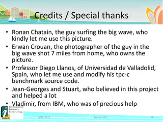 Credits / Special thanks
• Ronan Chatain, the guy surfing the big wave, who
  kindly let me use this picture.
• Erwan Crouan, the photographer of the guy in the
  big wave shot 7 miles from home, who owns the
  picture.
• Professor Diego Llanos, of Universidad de Valladolid,
  Spain, who let me use and modify his tpc-c
  benchmark source code.
• Jean-Georges and Stuart, who believed in this project
  and helped a lot
• Vladimir, from IBM, who was of precious help
           4/24/2012           Session F12          38
 