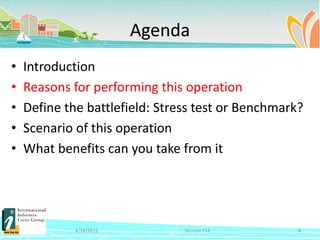 Agenda
•   Introduction
•   Reasons for performing this operation
•   Define the battlefield: Stress test or Benchmark?
•   Scenario of this operation
•   What benefits can you take from it




             4/24/2012          Session F12         4
 