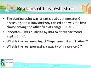 Reasons of this test: start
• The starting point was an article about Innovator-C
  discussing about how and why this edition was the best
  choice among the other free of charge RDBMS.
• Innovator-C was qualified by IBM to fit “departmental
  applications”.
• What is the real meaning of “departmental application”?
• What is the real processing capacity of Innovator-C ?




            4/24/2012            Session F12          5
 