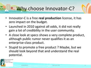 Why choose Innovator-C?
• Innovator-C is a free real production license, it has
  zero impact on the budget.
• Launched in 2010 against all odds, it did not really
  gain a lot of credibility in the user community.
• A close look at specs shows a very complete product,
  although public rumor never qualifies it as an
  enterprise-class product.
• Stupid to promote a free product ? Maybe, but we
  should look beyond that and understand the real
  potential.

           4/24/2012            Session F12           6
 
