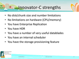 Innovator-C strengths
•   No disk/chunk size and number limitations
•   No limitations on hardware (CPU/memory)
•   You have Enterprise Replication
•   You have HDR
•   You have a number of very useful datablades
•   You have an internal scheduler
•   You have the storage provisioning feature



            4/24/2012            Session F12      8
 