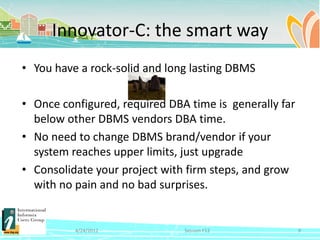 Innovator-C: the smart way
• You have a rock-solid and long lasting DBMS

• Once configured, required DBA time is generally far
  below other DBMS vendors DBA time.
• No need to change DBMS brand/vendor if your
  system reaches upper limits, just upgrade
• Consolidate your project with firm steps, and grow
  with no pain and no bad surprises.


          4/24/2012            Session F12              9
 