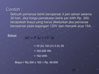 10
Contoh :Contoh :
Sebuah pemanas listrik beroperasi 3 jam sehari selamaSebuah pemanas listrik beroperasi 3 jam sehari selama
30 hari. Jika harga pemakaian listrik per kWh Rp. 300,30 hari. Jika harga pemakaian listrik per kWh Rp. 300,
berapakah biaya yang harus dikelurkan jika pemanasberapakah biaya yang harus dikelurkan jika pemanas
beroperasi pada tegangan 120V dan menarik arus 15A.beroperasi pada tegangan 120V dan menarik arus 15A.
Solusi
Biaya = Rp.300 x 162 = Rp. 48.600
tVItPE ∆=∆=∆
= 15 (A) 120 (V) 3 (h) 30
= 162.000 Wh
= 162 kWh
 