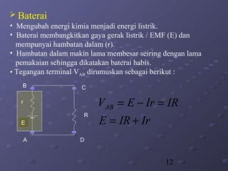 12
 Baterai
• Mengubah energi kimia menjadi energi listrik.
• Baterai membangkitkan gaya gerak listrik / EMF (E) dan
mempunyai hambatan dalam (r).
• Hambatan dalam makin lama membesar seiring dengan lama
pemakaian sehingga dikatakan baterai habis.
• Tegangan terminal VAB dirumuskan sebagai berikut :

r
R
A
B C
D
E IrIRE
IRIrEVAB
+=
=−=
 