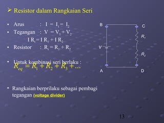 13
 Resistor dalam Rangkaian Seri
• Arus : I = I1
= I2
• Tegangan : V = V1
+ V2
I Rt = I R1 + I R2
• Resistor : Rt = R1 + R2
• Untuk kombinasi seri berlaku :
• Rangkaian berprilaku sebagai pembagi
tegangan (voltage divider)
1 2 3 ...eqR R R R= + + +
R1
A
B C
D
V
R2
 
