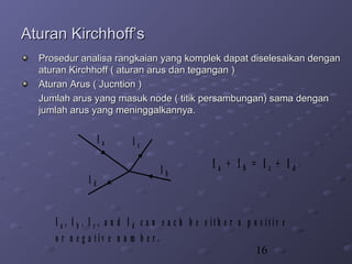 16
Aturan Kirchhoff’sAturan Kirchhoff’s
Prosedur analisa rangkaian yang komplek dapat diselesaikan denganProsedur analisa rangkaian yang komplek dapat diselesaikan dengan
aturan Kirchhoff ( aturan arus dan tegangan )aturan Kirchhoff ( aturan arus dan tegangan )
Aturan Arus ( Jucntion )Aturan Arus ( Jucntion )
Jumlah arus yang masuk node ( titik persambungan) sama denganJumlah arus yang masuk node ( titik persambungan) sama dengan
jumlah arus yang meninggalkannya.jumlah arus yang meninggalkannya.
I a
I b
I c
I d
I a , I b , I c , a n d I d c a n e a c h b e e i t h e r a p o s i t i v e
o r n e g a t i v e n u m b e r .
I a + I b = I c + I d
 