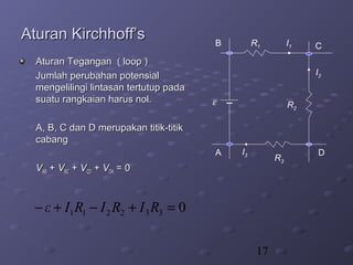 17
Aturan Kirchhoff’sAturan Kirchhoff’s
Aturan Tegangan ( loop )Aturan Tegangan ( loop )
Jumlah perubahan potensialJumlah perubahan potensial
mengelilingi lintasan tertutup padamengelilingi lintasan tertutup pada
suatu rangkaian harus nol.suatu rangkaian harus nol.
A, B, C dan D merupakan titik-titikA, B, C dan D merupakan titik-titik
cabangcabang
VVABAB ++ VVBCBC ++ VVCDCD ++ VVDADA = 0= 0
R2
A
B C
D
ε
R3
R1 I1
I2
I3
0332211 =+−+− RIRIRIε
 