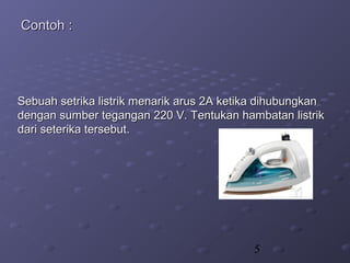 5
Contoh :Contoh :
Sebuah setrika listrik menarik arus 2A ketika dihubungkanSebuah setrika listrik menarik arus 2A ketika dihubungkan
dengan sumber tegangan 220 V. Tentukan hambatan listrikdengan sumber tegangan 220 V. Tentukan hambatan listrik
dari seterika tersebut.dari seterika tersebut.
 
