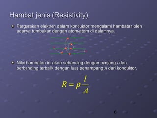 6
Hambat jenis (Resistivity)Hambat jenis (Resistivity)
Pergerakan elektron dalam konduktor mengalami hambatan olehPergerakan elektron dalam konduktor mengalami hambatan oleh
adanya tumbukan dengan atom-atom di dalamnya.adanya tumbukan dengan atom-atom di dalamnya.
Nilai hambatan ini akan sebanding dengan panjangNilai hambatan ini akan sebanding dengan panjang ll dandan
berbanding terbalik dengan luas penampangberbanding terbalik dengan luas penampang AA dari konduktor.dari konduktor.
l
R
A
ρ=
 