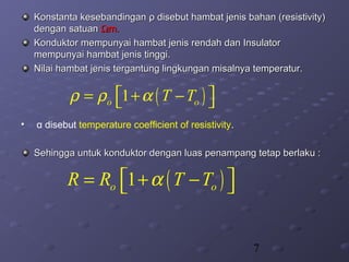 7
Konstanta kesebandinganKonstanta kesebandingan ρρ disebut hambat jenis bahan (disebut hambat jenis bahan (resistivity)resistivity)
dengan satuandengan satuan ΩΩm.m.
Konduktor mempunyai hambat jenis rendah dan InsulatorKonduktor mempunyai hambat jenis rendah dan Insulator
mempunyai hambat jenis tinggi.mempunyai hambat jenis tinggi.
Nilai hambat jenis tergantung lingkungan misalnya temperatur.Nilai hambat jenis tergantung lingkungan misalnya temperatur.
• α disebut temperature coefficient of resistivity.
Sehingga untuk konduktor dengan luas penampang tetap berlaku :Sehingga untuk konduktor dengan luas penampang tetap berlaku :
( )1o oT Tρ ρ α = + − 
( )1o oR R T Tα = + − 
 