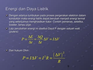 9
Energi dan Daya ListrikEnergi dan Daya Listrik
Dengan adanya tumbukan pada proses pergerakan elektron dalamDengan adanya tumbukan pada proses pergerakan elektron dalam
konduktor maka energi listrik dapat berubah menjadi energi termalkonduktor maka energi listrik dapat berubah menjadi energi termal
yang selanjutnya menghasilkan kalor. Contoh pemanas, setelika,yang selanjutnya menghasilkan kalor. Contoh pemanas, setelika,
toaster, lampu pijar.toaster, lampu pijar.
Laju perubahan energi ini disebut Daya P dengan satuan wattLaju perubahan energi ini disebut Daya P dengan satuan watt
(joule/s)(joule/s)
Dari hukum Ohm :Dari hukum Ohm :
E Q
P V I V
t t
∆ ∆
= = ∆ = ∆
∆ ∆
( )
2
2 V
P I V I R
R
∆
= ∆ = =
 