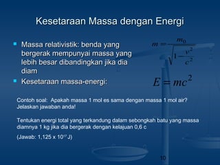 10
Kesetaraan Massa dengan EnergiKesetaraan Massa dengan Energi
 Massa relativistik: benda yangMassa relativistik: benda yang
bergerak mempunyai massa yangbergerak mempunyai massa yang
lebih besar dibandingkan jika dialebih besar dibandingkan jika dia
diamdiam
 Kesetaraan massa-energi:Kesetaraan massa-energi: 2
mcE =
2
2
0
1
c
v
m
m
−
=
Contoh soal: Apakah massa 1 mol es sama dengan massa 1 mol air?
Jelaskan jawaban anda!
Tentukan energi total yang terkandung dalam sebongkah batu yang massa
diamnya 1 kg jika dia bergerak dengan kelajuan 0,6 c
(Jawab: 1,125 x 1017
J)
 