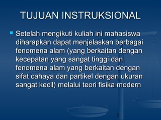 2
TUJUAN INSTRUKSIONALTUJUAN INSTRUKSIONAL
 Setelah mengikuti kuliah ini mahasiswaSetelah mengikuti kuliah ini mahasiswa
diharapkan dapat menjelaskan berbagaidiharapkan dapat menjelaskan berbagai
fenomena alam (yang berkaitan denganfenomena alam (yang berkaitan dengan
kecepatan yang sangat tinggi dankecepatan yang sangat tinggi dan
fenomena alam yang berkaitan denganfenomena alam yang berkaitan dengan
sifat cahaya dan partikel dengan ukuransifat cahaya dan partikel dengan ukuran
sangat kecil) melalui teori fisika modernsangat kecil) melalui teori fisika modern
 