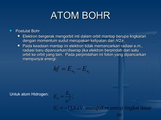 20
ATOM BOHRATOM BOHR
 Postulat BohrPostulat Bohr
 Elektron bergerak mengorbit inti dalam orbit mantap berupa lingkaranElektron bergerak mengorbit inti dalam orbit mantap berupa lingkaran
dengan momentum sudut merupakan kelipatan daridengan momentum sudut merupakan kelipatan dari hh/2/2ππ
 Pada keadaan mantap ini elektron tidak memancarkan radiasi e.m.,Pada keadaan mantap ini elektron tidak memancarkan radiasi e.m.,
radiasi baru dipancarkan/diserap jika elektron berpindah dari saturadiasi baru dipancarkan/diserap jika elektron berpindah dari satu
orbit ke orbit yang lain. Pada perpindahan ini foton yang dipancarkanorbit ke orbit yang lain. Pada perpindahan ini foton yang dipancarkan
mempunyai energi:mempunyai energi:
12 nn EEhf −=
dasartingkatenergimerupakaneV6,13
;
1
2
1
−=
=
E
n
E
En
Untuk atom Hidrogen:
 