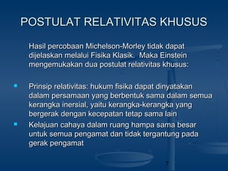 7
POSTULAT RELATIVITAS KHUSUSPOSTULAT RELATIVITAS KHUSUS
Hasil percobaan Michelson-Morley tidak dapatHasil percobaan Michelson-Morley tidak dapat
dijelaskan melalui Fisika Klasik. Maka Einsteindijelaskan melalui Fisika Klasik. Maka Einstein
mengemukakan dua postulat relativitas khusus:mengemukakan dua postulat relativitas khusus:
 Prinsip relativitas: hukum fisika dapat dinyatakanPrinsip relativitas: hukum fisika dapat dinyatakan
dalam persamaan yang berbentuk sama dalam semuadalam persamaan yang berbentuk sama dalam semua
kerangka inersial, yaitu kerangka-kerangka yangkerangka inersial, yaitu kerangka-kerangka yang
bergerak dengan kecepatan tetap sama lainbergerak dengan kecepatan tetap sama lain
 Kelajuan cahaya dalam ruang hampa sama besarKelajuan cahaya dalam ruang hampa sama besar
untuk semua pengamat dan tidak tergantung padauntuk semua pengamat dan tidak tergantung pada
gerak pengamatgerak pengamat
 