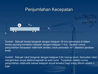 9
Penjumlahan KecepatanPenjumlahan Kecepatan
o
A
vA
vBAB 2
1
c
vv
vv
v
ABA
ABA
B
+
+
=
Contoh: Sebuah kereta bergerak dengan kelajuan 18 m/s sementara di dalam
kereta seorang kondektur berjalan dengan kelajuan 1 m/s. Apakah rumus
penjumlahan kecepatan relativistik berlaku untuk persoalan ini? Jelaskan jawaban
anda.
Contoh: Sebuah roket bergerak dengan kelajuan 0,8c menuju bumi. Kemudian roket
mengirimkan sinyal elektromagnetik ke arah bumi. Tunjukkan melalui rumus
penjumlahan relativistik bahwa kelajuan sinyal tersebut bagi orang dibumi adalah c
juga.
 