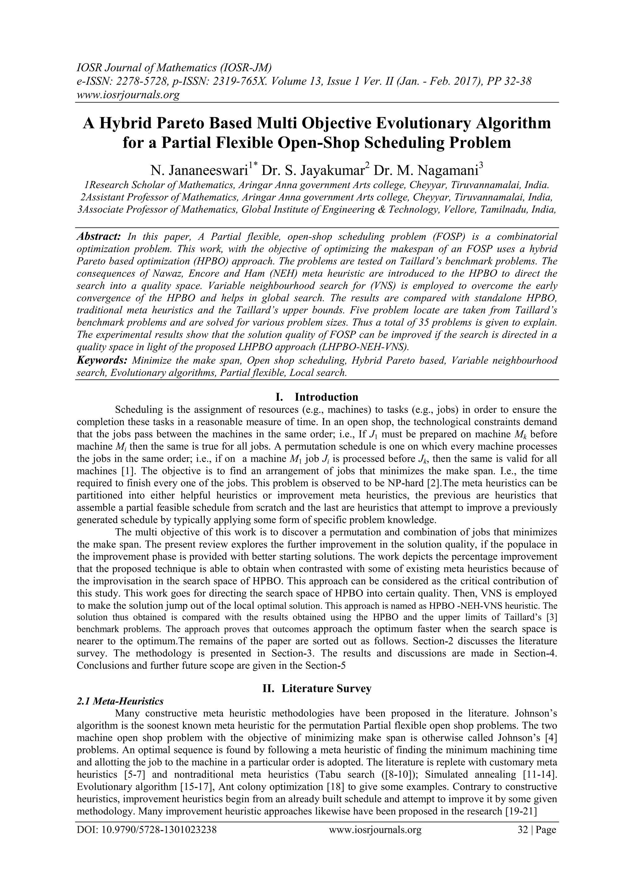 IOSR Journal of Mathematics (IOSR-JM)
e-ISSN: 2278-5728, p-ISSN: 2319-765X. Volume 13, Issue 1 Ver. II (Jan. - Feb. 2017), PP 32-38
www.iosrjournals.org
DOI: 10.9790/5728-1301023238 www.iosrjournals.org 32 | Page
A Hybrid Pareto Based Multi Objective Evolutionary Algorithm
for a Partial Flexible Open-Shop Scheduling Problem
N. Jananeeswari1*
Dr. S. Jayakumar2
Dr. M. Nagamani3
1Research Scholar of Mathematics, Aringar Anna government Arts college, Cheyyar, Tiruvannamalai, India.
2Assistant Professor of Mathematics, Aringar Anna government Arts college, Cheyyar, Tiruvannamalai, India,
3Associate Professor of Mathematics, Global Institute of Engineering & Technology, Vellore, Tamilnadu, India,
Abstract: In this paper, A Partial flexible, open-shop scheduling problem (FOSP) is a combinatorial
optimization problem. This work, with the objective of optimizing the makespan of an FOSP uses a hybrid
Pareto based optimization (HPBO) approach. The problems are tested on Taillard’s benchmark problems. The
consequences of Nawaz, Encore and Ham (NEH) meta heuristic are introduced to the HPBO to direct the
search into a quality space. Variable neighbourhood search for (VNS) is employed to overcome the early
convergence of the HPBO and helps in global search. The results are compared with standalone HPBO,
traditional meta heuristics and the Taillard’s upper bounds. Five problem locate are taken from Taillard’s
benchmark problems and are solved for various problem sizes. Thus a total of 35 problems is given to explain.
The experimental results show that the solution quality of FOSP can be improved if the search is directed in a
quality space in light of the proposed LHPBO approach (LHPBO-NEH-VNS).
Keywords: Minimize the make span, Open shop scheduling, Hybrid Pareto based, Variable neighbourhood
search, Evolutionary algorithms, Partial flexible, Local search.
I. Introduction
Scheduling is the assignment of resources (e.g., machines) to tasks (e.g., jobs) in order to ensure the
completion these tasks in a reasonable measure of time. In an open shop, the technological constraints demand
that the jobs pass between the machines in the same order; i.e., If J1 must be prepared on machine Mk before
machine Mi then the same is true for all jobs. A permutation schedule is one on which every machine processes
the jobs in the same order; i.e., if on a machine M1 job Ji is processed before Jk, then the same is valid for all
machines [1]. The objective is to find an arrangement of jobs that minimizes the make span. I.e., the time
required to finish every one of the jobs. This problem is observed to be NP-hard [2].The meta heuristics can be
partitioned into either helpful heuristics or improvement meta heuristics, the previous are heuristics that
assemble a partial feasible schedule from scratch and the last are heuristics that attempt to improve a previously
generated schedule by typically applying some form of specific problem knowledge.
The multi objective of this work is to discover a permutation and combination of jobs that minimizes
the make span. The present review explores the further improvement in the solution quality, if the populace in
the improvement phase is provided with better starting solutions. The work depicts the percentage improvement
that the proposed technique is able to obtain when contrasted with some of existing meta heuristics because of
the improvisation in the search space of HPBO. This approach can be considered as the critical contribution of
this study. This work goes for directing the search space of HPBO into certain quality. Then, VNS is employed
to make the solution jump out of the local optimal solution. This approach is named as HPBO -NEH-VNS heuristic. The
solution thus obtained is compared with the results obtained using the HPBO and the upper limits of Taillard’s [3]
benchmark problems. The approach proves that outcomes approach the optimum faster when the search space is
nearer to the optimum.The remains of the paper are sorted out as follows. Section-2 discusses the literature
survey. The methodology is presented in Section-3. The results and discussions are made in Section-4.
Conclusions and further future scope are given in the Section-5
II. Literature Survey
2.1 Meta-Heuristics
Many constructive meta heuristic methodologies have been proposed in the literature. Johnson’s
algorithm is the soonest known meta heuristic for the permutation Partial flexible open shop problems. The two
machine open shop problem with the objective of minimizing make span is otherwise called Johnson’s [4]
problems. An optimal sequence is found by following a meta heuristic of finding the minimum machining time
and allotting the job to the machine in a particular order is adopted. The literature is replete with customary meta
heuristics [5-7] and nontraditional meta heuristics (Tabu search ([8-10]); Simulated annealing [11-14].
Evolutionary algorithm [15-17], Ant colony optimization [18] to give some examples. Contrary to constructive
heuristics, improvement heuristics begin from an already built schedule and attempt to improve it by some given
methodology. Many improvement heuristic approaches likewise have been proposed in the research [19-21]
 