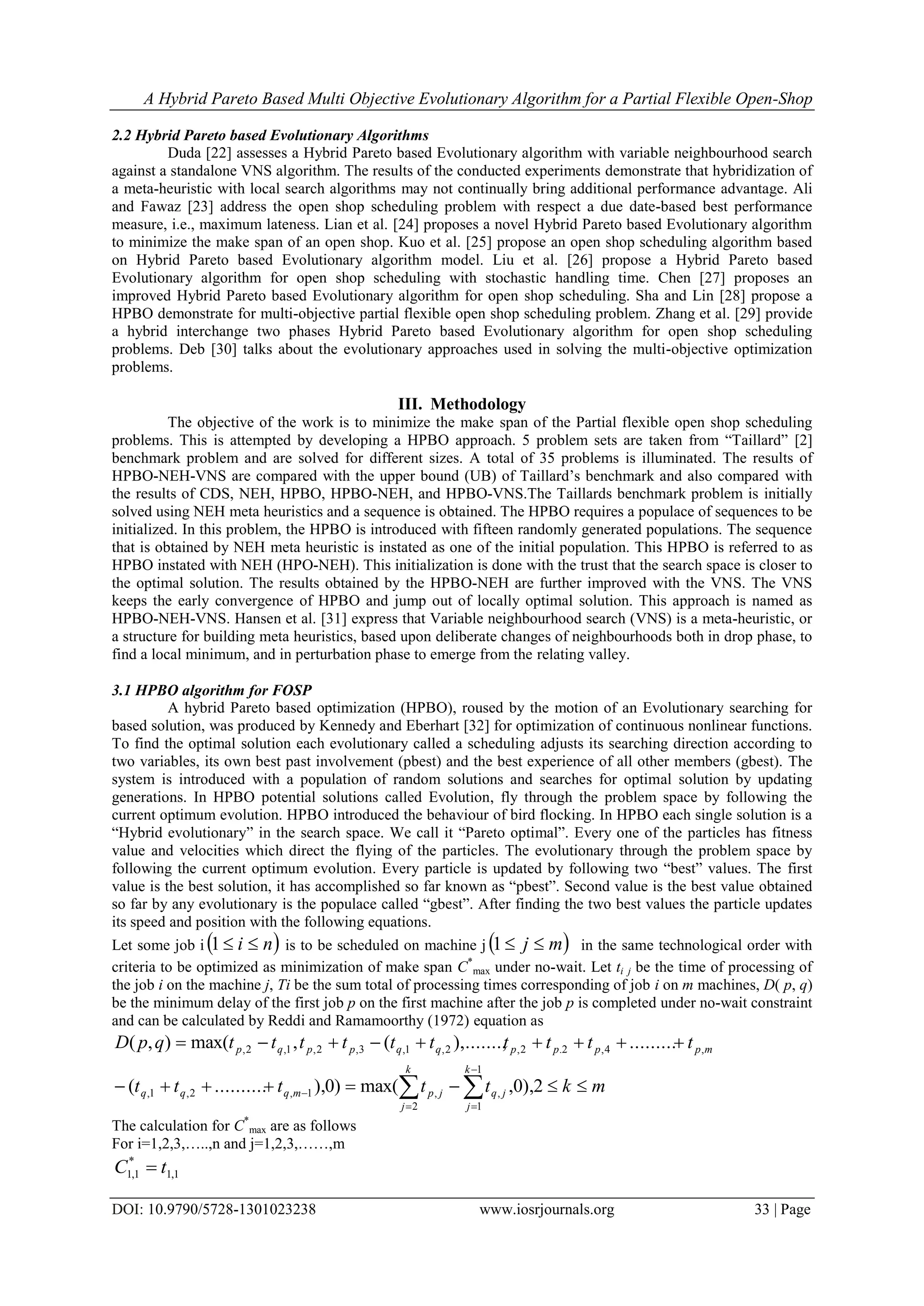 A Hybrid Pareto Based Multi Objective Evolutionary Algorithm for a Partial Flexible Open-Shop
DOI: 10.9790/5728-1301023238 www.iosrjournals.org 33 | Page
2.2 Hybrid Pareto based Evolutionary Algorithms
Duda [22] assesses a Hybrid Pareto based Evolutionary algorithm with variable neighbourhood search
against a standalone VNS algorithm. The results of the conducted experiments demonstrate that hybridization of
a meta-heuristic with local search algorithms may not continually bring additional performance advantage. Ali
and Fawaz [23] address the open shop scheduling problem with respect a due date-based best performance
measure, i.e., maximum lateness. Lian et al. [24] proposes a novel Hybrid Pareto based Evolutionary algorithm
to minimize the make span of an open shop. Kuo et al. [25] propose an open shop scheduling algorithm based
on Hybrid Pareto based Evolutionary algorithm model. Liu et al. [26] propose a Hybrid Pareto based
Evolutionary algorithm for open shop scheduling with stochastic handling time. Chen [27] proposes an
improved Hybrid Pareto based Evolutionary algorithm for open shop scheduling. Sha and Lin [28] propose a
HPBO demonstrate for multi-objective partial flexible open shop scheduling problem. Zhang et al. [29] provide
a hybrid interchange two phases Hybrid Pareto based Evolutionary algorithm for open shop scheduling
problems. Deb [30] talks about the evolutionary approaches used in solving the multi-objective optimization
problems.
III. Methodology
The objective of the work is to minimize the make span of the Partial flexible open shop scheduling
problems. This is attempted by developing a HPBO approach. 5 problem sets are taken from “Taillard” [2]
benchmark problem and are solved for different sizes. A total of 35 problems is illuminated. The results of
HPBO-NEH-VNS are compared with the upper bound (UB) of Taillard’s benchmark and also compared with
the results of CDS, NEH, HPBO, HPBO-NEH, and HPBO-VNS.The Taillards benchmark problem is initially
solved using NEH meta heuristics and a sequence is obtained. The HPBO requires a populace of sequences to be
initialized. In this problem, the HPBO is introduced with fifteen randomly generated populations. The sequence
that is obtained by NEH meta heuristic is instated as one of the initial population. This HPBO is referred to as
HPBO instated with NEH (HPO-NEH). This initialization is done with the trust that the search space is closer to
the optimal solution. The results obtained by the HPBO-NEH are further improved with the VNS. The VNS
keeps the early convergence of HPBO and jump out of locally optimal solution. This approach is named as
HPBO-NEH-VNS. Hansen et al. [31] express that Variable neighbourhood search (VNS) is a meta-heuristic, or
a structure for building meta heuristics, based upon deliberate changes of neighbourhoods both in drop phase, to
find a local minimum, and in perturbation phase to emerge from the relating valley.
3.1 HPBO algorithm for FOSP
A hybrid Pareto based optimization (HPBO), roused by the motion of an Evolutionary searching for
based solution, was produced by Kennedy and Eberhart [32] for optimization of continuous nonlinear functions.
To find the optimal solution each evolutionary called a scheduling adjusts its searching direction according to
two variables, its own best past involvement (pbest) and the best experience of all other members (gbest). The
system is introduced with a population of random solutions and searches for optimal solution by updating
generations. In HPBO potential solutions called Evolution, fly through the problem space by following the
current optimum evolution. HPBO introduced the behaviour of bird flocking. In HPBO each single solution is a
“Hybrid evolutionary” in the search space. We call it “Pareto optimal”. Every one of the particles has fitness
value and velocities which direct the flying of the particles. The evolutionary through the problem space by
following the current optimum evolution. Every particle is updated by following two “best” values. The first
value is the best solution, it has accomplished so far known as “pbest”. Second value is the best value obtained
so far by any evolutionary is the populace called “gbest”. After finding the two best values the particle updates
its speed and position with the following equations.
Let some job i  ni 1 is to be scheduled on machine j  mj 1 in the same technological order with
criteria to be optimized as minimization of make span C*
max under no-wait. Let ti j be the time of processing of
the job i on the machine j, Ti be the sum total of processing times corresponding of job i on m machines, D( p, q)
be the minimum delay of the first job p on the first machine after the job p is completed under no-wait constraint
and can be calculated by Reddi and Ramamoorthy (1972) equation as
mkttttt
ttttttttttqpD
k
j
jq
k
j
jpmqqq
mppppqqppqp





 2),0,max()0),..........(
.........),.......,(,max(),(
1
1
,
2
,1,2,1,
,4,2.2,2,1,3,2,1,2,
The calculation for C*
max are as follows
For i=1,2,3,…..,n and j=1,2,3,……,m
1,1
*
1,1 tC 
 