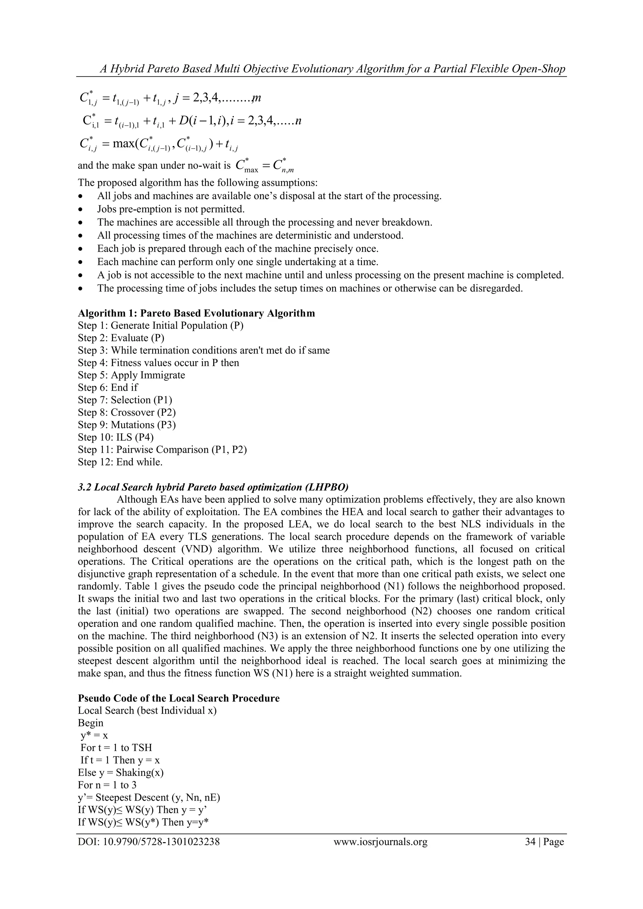 A Hybrid Pareto Based Multi Objective Evolutionary Algorithm for a Partial Flexible Open-Shop
DOI: 10.9790/5728-1301023238 www.iosrjournals.org 34 | Page
jijijiji
ii
jjj
tCCC
niiiDtt
mjttC
,
*
),1(
*
)1(,
*
,
1,1),1(
*
i,1
,1)1(,1
*
,1
),max(
,......4,3,2),,1(C
,........,4,3,2,






and the make span under no-wait is
*
,
*
max mnCC 
The proposed algorithm has the following assumptions:
 All jobs and machines are available one’s disposal at the start of the processing.
 Jobs pre-emption is not permitted.
 The machines are accessible all through the processing and never breakdown.
 All processing times of the machines are deterministic and understood.
 Each job is prepared through each of the machine precisely once.
 Each machine can perform only one single undertaking at a time.
 A job is not accessible to the next machine until and unless processing on the present machine is completed.
 The processing time of jobs includes the setup times on machines or otherwise can be disregarded.
Algorithm 1: Pareto Based Evolutionary Algorithm
Step 1: Generate Initial Population (P)
Step 2: Evaluate (P)
Step 3: While termination conditions aren't met do if same
Step 4: Fitness values occur in P then
Step 5: Apply Immigrate
Step 6: End if
Step 7: Selection (P1)
Step 8: Crossover (P2)
Step 9: Mutations (P3)
Step 10: ILS (P4)
Step 11: Pairwise Comparison (P1, P2)
Step 12: End while.
3.2 Local Search hybrid Pareto based optimization (LHPBO)
Although EAs have been applied to solve many optimization problems effectively, they are also known
for lack of the ability of exploitation. The EA combines the HEA and local search to gather their advantages to
improve the search capacity. In the proposed LEA, we do local search to the best NLS individuals in the
population of EA every TLS generations. The local search procedure depends on the framework of variable
neighborhood descent (VND) algorithm. We utilize three neighborhood functions, all focused on critical
operations. The Critical operations are the operations on the critical path, which is the longest path on the
disjunctive graph representation of a schedule. In the event that more than one critical path exists, we select one
randomly. Table 1 gives the pseudo code the principal neighborhood (N1) follows the neighborhood proposed.
It swaps the initial two and last two operations in the critical blocks. For the primary (last) critical block, only
the last (initial) two operations are swapped. The second neighborhood (N2) chooses one random critical
operation and one random qualified machine. Then, the operation is inserted into every single possible position
on the machine. The third neighborhood (N3) is an extension of N2. It inserts the selected operation into every
possible position on all qualified machines. We apply the three neighborhood functions one by one utilizing the
steepest descent algorithm until the neighborhood ideal is reached. The local search goes at minimizing the
make span, and thus the fitness function WS (N1) here is a straight weighted summation.
Pseudo Code of the Local Search Procedure
Local Search (best Individual x)
Begin
y* = x
For t = 1 to TSH
If t = 1 Then y = x
Else y = Shaking(x)
For n = 1 to 3
y’= Steepest Descent (y, Nn, nE)
If WS(y)≤ WS(y) Then y = y’
If WS(y)≤ WS(y*) Then y=y*
 