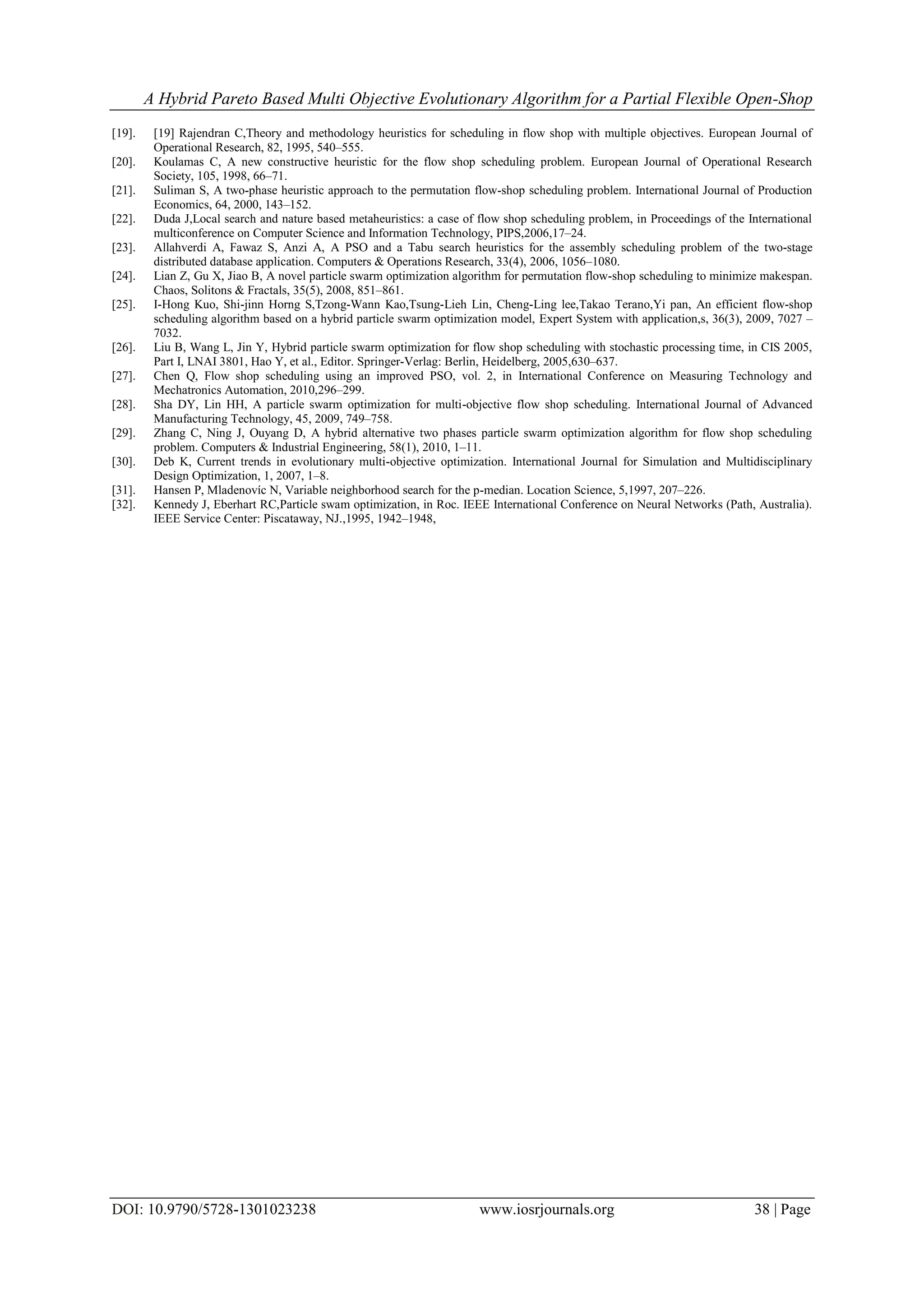 A Hybrid Pareto Based Multi Objective Evolutionary Algorithm for a Partial Flexible Open-Shop
DOI: 10.9790/5728-1301023238 www.iosrjournals.org 38 | Page
[19]. [19] Rajendran C,Theory and methodology heuristics for scheduling in flow shop with multiple objectives. European Journal of
Operational Research, 82, 1995, 540–555.
[20]. Koulamas C, A new constructive heuristic for the flow shop scheduling problem. European Journal of Operational Research
Society, 105, 1998, 66–71.
[21]. Suliman S, A two-phase heuristic approach to the permutation flow-shop scheduling problem. International Journal of Production
Economics, 64, 2000, 143–152.
[22]. Duda J,Local search and nature based metaheuristics: a case of flow shop scheduling problem, in Proceedings of the International
multiconference on Computer Science and Information Technology, PIPS,2006,17–24.
[23]. Allahverdi A, Fawaz S, Anzi A, A PSO and a Tabu search heuristics for the assembly scheduling problem of the two-stage
distributed database application. Computers & Operations Research, 33(4), 2006, 1056–1080.
[24]. Lian Z, Gu X, Jiao B, A novel particle swarm optimization algorithm for permutation flow-shop scheduling to minimize makespan.
Chaos, Solitons & Fractals, 35(5), 2008, 851–861.
[25]. I-Hong Kuo, Shi-jinn Horng S,Tzong-Wann Kao,Tsung-Lieh Lin, Cheng-Ling lee,Takao Terano,Yi pan, An efficient flow-shop
scheduling algorithm based on a hybrid particle swarm optimization model, Expert System with application,s, 36(3), 2009, 7027 –
7032.
[26]. Liu B, Wang L, Jin Y, Hybrid particle swarm optimization for flow shop scheduling with stochastic processing time, in CIS 2005,
Part I, LNAI 3801, Hao Y, et al., Editor. Springer-Verlag: Berlin, Heidelberg, 2005,630–637.
[27]. Chen Q, Flow shop scheduling using an improved PSO, vol. 2, in International Conference on Measuring Technology and
Mechatronics Automation, 2010,296–299.
[28]. Sha DY, Lin HH, A particle swarm optimization for multi-objective flow shop scheduling. International Journal of Advanced
Manufacturing Technology, 45, 2009, 749–758.
[29]. Zhang C, Ning J, Ouyang D, A hybrid alternative two phases particle swarm optimization algorithm for flow shop scheduling
problem. Computers & Industrial Engineering, 58(1), 2010, 1–11.
[30]. Deb K, Current trends in evolutionary multi-objective optimization. International Journal for Simulation and Multidisciplinary
Design Optimization, 1, 2007, 1–8.
[31]. Hansen P, Mladenovíc N, Variable neighborhood search for the p-median. Location Science, 5,1997, 207–226.
[32]. Kennedy J, Eberhart RC,Particle swam optimization, in Roc. IEEE International Conference on Neural Networks (Path, Australia).
IEEE Service Center: Piscataway, NJ.,1995, 1942–1948,
 