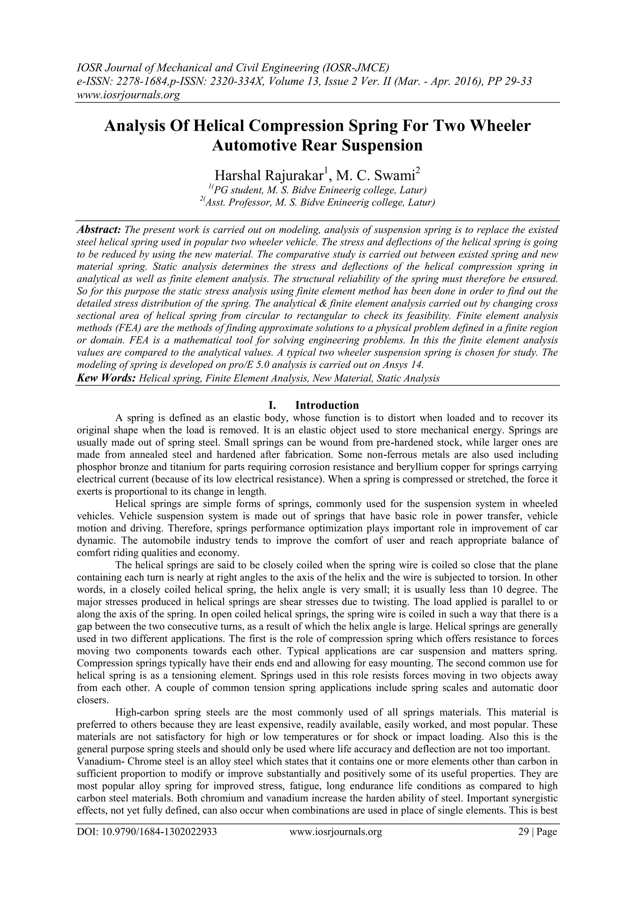 IOSR Journal of Mechanical and Civil Engineering (IOSR-JMCE)
e-ISSN: 2278-1684,p-ISSN: 2320-334X, Volume 13, Issue 2 Ver. II (Mar. - Apr. 2016), PP 29-33
www.iosrjournals.org
DOI: 10.9790/1684-1302022933 www.iosrjournals.org 29 | Page
Analysis Of Helical Compression Spring For Two Wheeler
Automotive Rear Suspension
Harshal Rajurakar1
, M. C. Swami2
1(
PG student, M. S. Bidve Enineerig college, Latur)
2(
Asst. Professor, M. S. Bidve Enineerig college, Latur)
Abstract: The present work is carried out on modeling, analysis of suspension spring is to replace the existed
steel helical spring used in popular two wheeler vehicle. The stress and deflections of the helical spring is going
to be reduced by using the new material. The comparative study is carried out between existed spring and new
material spring. Static analysis determines the stress and deflections of the helical compression spring in
analytical as well as finite element analysis. The structural reliability of the spring must therefore be ensured.
So for this purpose the static stress analysis using finite element method has been done in order to find out the
detailed stress distribution of the spring. The analytical & finite element analysis carried out by changing cross
sectional area of helical spring from circular to rectangular to check its feasibility. Finite element analysis
methods (FEA) are the methods of finding approximate solutions to a physical problem defined in a finite region
or domain. FEA is a mathematical tool for solving engineering problems. In this the finite element analysis
values are compared to the analytical values. A typical two wheeler suspension spring is chosen for study. The
modeling of spring is developed on pro/E 5.0 analysis is carried out on Ansys 14.
Kew Words: Helical spring, Finite Element Analysis, New Material, Static Analysis
I. Introduction
A spring is defined as an elastic body, whose function is to distort when loaded and to recover its
original shape when the load is removed. It is an elastic object used to store mechanical energy. Springs are
usually made out of spring steel. Small springs can be wound from pre-hardened stock, while larger ones are
made from annealed steel and hardened after fabrication. Some non-ferrous metals are also used including
phosphor bronze and titanium for parts requiring corrosion resistance and beryllium copper for springs carrying
electrical current (because of its low electrical resistance). When a spring is compressed or stretched, the force it
exerts is proportional to its change in length.
Helical springs are simple forms of springs, commonly used for the suspension system in wheeled
vehicles. Vehicle suspension system is made out of springs that have basic role in power transfer, vehicle
motion and driving. Therefore, springs performance optimization plays important role in improvement of car
dynamic. The automobile industry tends to improve the comfort of user and reach appropriate balance of
comfort riding qualities and economy.
The helical springs are said to be closely coiled when the spring wire is coiled so close that the plane
containing each turn is nearly at right angles to the axis of the helix and the wire is subjected to torsion. In other
words, in a closely coiled helical spring, the helix angle is very small; it is usually less than 10 degree. The
major stresses produced in helical springs are shear stresses due to twisting. The load applied is parallel to or
along the axis of the spring. In open coiled helical springs, the spring wire is coiled in such a way that there is a
gap between the two consecutive turns, as a result of which the helix angle is large. Helical springs are generally
used in two different applications. The first is the role of compression spring which offers resistance to forces
moving two components towards each other. Typical applications are car suspension and matters spring.
Compression springs typically have their ends end and allowing for easy mounting. The second common use for
helical spring is as a tensioning element. Springs used in this role resists forces moving in two objects away
from each other. A couple of common tension spring applications include spring scales and automatic door
closers.
High-carbon spring steels are the most commonly used of all springs materials. This material is
preferred to others because they are least expensive, readily available, easily worked, and most popular. These
materials are not satisfactory for high or low temperatures or for shock or impact loading. Also this is the
general purpose spring steels and should only be used where life accuracy and deflection are not too important.
Vanadium- Chrome steel is an alloy steel which states that it contains one or more elements other than carbon in
sufficient proportion to modify or improve substantially and positively some of its useful properties. They are
most popular alloy spring for improved stress, fatigue, long endurance life conditions as compared to high
carbon steel materials. Both chromium and vanadium increase the harden ability of steel. Important synergistic
effects, not yet fully defined, can also occur when combinations are used in place of single elements. This is best
 