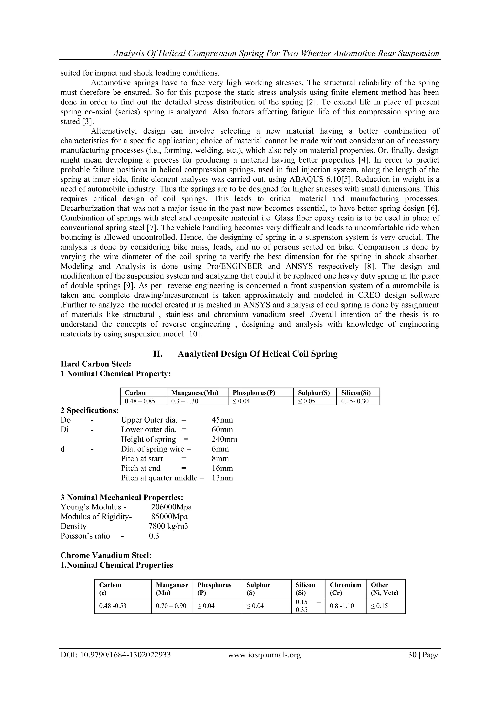 Analysis Of Helical Compression Spring For Two Wheeler Automotive Rear Suspension
DOI: 10.9790/1684-1302022933 www.iosrjournals.org 30 | Page
suited for impact and shock loading conditions.
Automotive springs have to face very high working stresses. The structural reliability of the spring
must therefore be ensured. So for this purpose the static stress analysis using finite element method has been
done in order to find out the detailed stress distribution of the spring [2]. To extend life in place of present
spring co-axial (series) spring is analyzed. Also factors affecting fatigue life of this compression spring are
stated [3].
Alternatively, design can involve selecting a new material having a better combination of
characteristics for a specific application; choice of material cannot be made without consideration of necessary
manufacturing processes (i.e., forming, welding, etc.), which also rely on material properties. Or, finally, design
might mean developing a process for producing a material having better properties [4]. In order to predict
probable failure positions in helical compression springs, used in fuel injection system, along the length of the
spring at inner side, finite element analyses was carried out, using ABAQUS 6.10[5]. Reduction in weight is a
need of automobile industry. Thus the springs are to be designed for higher stresses with small dimensions. This
requires critical design of coil springs. This leads to critical material and manufacturing processes.
Decarburization that was not a major issue in the past now becomes essential, to have better spring design [6].
Combination of springs with steel and composite material i.e. Glass fiber epoxy resin is to be used in place of
conventional spring steel [7]. The vehicle handling becomes very difficult and leads to uncomfortable ride when
bouncing is allowed uncontrolled. Hence, the designing of spring in a suspension system is very crucial. The
analysis is done by considering bike mass, loads, and no of persons seated on bike. Comparison is done by
varying the wire diameter of the coil spring to verify the best dimension for the spring in shock absorber.
Modeling and Analysis is done using Pro/ENGINEER and ANSYS respectively [8]. The design and
modification of the suspension system and analyzing that could it be replaced one heavy duty spring in the place
of double springs [9]. As per reverse engineering is concerned a front suspension system of a automobile is
taken and complete drawing/measurement is taken approximately and modeled in CREO design software
.Further to analyze the model created it is meshed in ANSYS and analysis of coil spring is done by assignment
of materials like structural , stainless and chromium vanadium steel .Overall intention of the thesis is to
understand the concepts of reverse engineering , designing and analysis with knowledge of engineering
materials by using suspension model [10].
II. Analytical Design Of Helical Coil Spring
Hard Carbon Steel:
1 Nominal Chemical Property:
Carbon Manganese(Mn) Phosphorus(P) Sulphur(S) Silicon(Si)
0.48 – 0.85 0.3 – 1.30 ≤ 0.04 ≤ 0.05 0.15- 0.30
2 Specifications:
Do - Upper Outer dia. = 45mm
Di - Lower outer dia. = 60mm
Height of spring = 240mm
d - Dia. of spring wire = 6mm
Pitch at start = 8mm
Pitch at end = 16mm
Pitch at quarter middle = 13mm
3 Nominal Mechanical Properties:
Young’s Modulus - 206000Mpa
Modulus of Rigidity- 85000Mpa
Density 7800 kg/m3
Poisson’s ratio - 0.3
Chrome Vanadium Steel:
1.Nominal Chemical Properties
Carbon
(c)
Manganese
(Mn)
Phosphorus
(P)
Sulphur
(S)
Silicon
(Si)
Chromium
(Cr)
Other
(Ni, Vetc)
0.48 -0.53 0.70 – 0.90 ≤ 0.04 ≤ 0.04
0.15 –
0.35
0.8 -1.10 ≤ 0.15
 
