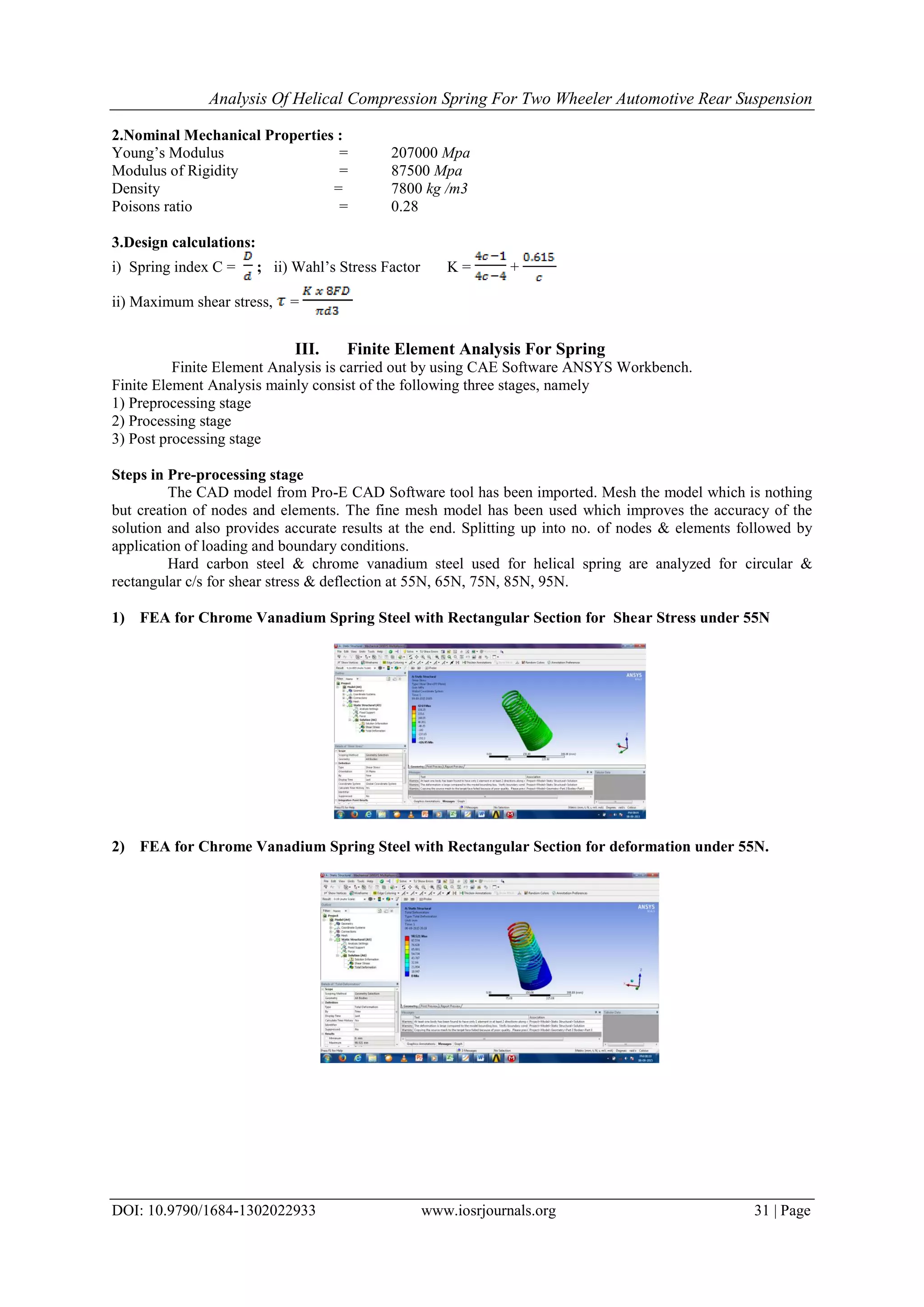 Analysis Of Helical Compression Spring For Two Wheeler Automotive Rear Suspension
DOI: 10.9790/1684-1302022933 www.iosrjournals.org 31 | Page
2.Nominal Mechanical Properties :
Young’s Modulus = 207000 Mpa
Modulus of Rigidity = 87500 Mpa
Density = 7800 kg /m3
Poisons ratio = 0.28
3.Design calculations:
i) Spring index C = ; ii) Wahl’s Stress Factor K = +
ii) Maximum shear stress, =
III. Finite Element Analysis For Spring
Finite Element Analysis is carried out by using CAE Software ANSYS Workbench.
Finite Element Analysis mainly consist of the following three stages, namely
1) Preprocessing stage
2) Processing stage
3) Post processing stage
Steps in Pre-processing stage
The CAD model from Pro-E CAD Software tool has been imported. Mesh the model which is nothing
but creation of nodes and elements. The fine mesh model has been used which improves the accuracy of the
solution and also provides accurate results at the end. Splitting up into no. of nodes & elements followed by
application of loading and boundary conditions.
Hard carbon steel & chrome vanadium steel used for helical spring are analyzed for circular &
rectangular c/s for shear stress & deflection at 55N, 65N, 75N, 85N, 95N.
1) FEA for Chrome Vanadium Spring Steel with Rectangular Section for Shear Stress under 55N
2) FEA for Chrome Vanadium Spring Steel with Rectangular Section for deformation under 55N.
 