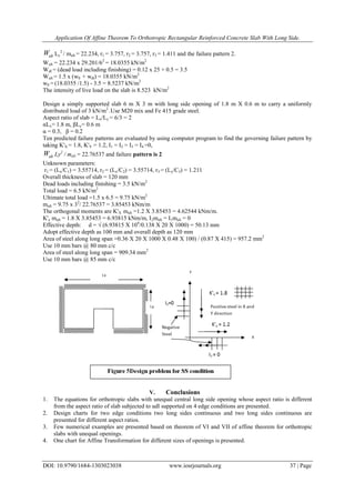 Application Of Affine Theorem To Orthotropic Rectangular Reinforced Concrete Slab With Long Side.
DOI: 10.9790/1684-1303023038 www.iosrjournals.org 37 | Page
ultW Ly
2
/ mult = 22.234, r1 = 3.757, r2 = 3.757, r3 = 1.411 and the failure pattern 2.
Wult = 22.234 x 29.201/62
= 18.0355 kN/m2
Wdl = (dead load including finishing) = 0.12 x 25 + 0.5 = 3.5
Wult = 1.5 x (wll + wdl) = 18.0355 kN/m2
wll = (18.0355 /1.5) - 3.5 = 8.5237 kN/m2
The intensity of live load on the slab is 8.523 kN/m2
Design a simply supported slab 6 m X 3 m with long side opening of 1.8 m X 0.6 m to carry a uniformly
distributed load of 3 kN/m2
.Use M20 mix and Fe 415 grade steel.
Aspect ratio of slab = Lx/Ly = 6/3 = 2
αLx= 1.8 m, βLy= 0.6 m
α = 0.3, β = 0.2
Ten predicted failure patterns are evaluated by using computer program to find the governing failure pattern by
taking K'X = 1.8, K'Y = 1.2, I1 = I2 = I3 = I4 =0,
ultW Ly2
/ mult = 22.76537 and failure pattern is 2
Unknown parameters:
r1 = (Lx/C1) = 3.55714, r2 = (Lx/C2) = 3.55714, r3 = (Ly/C3) = 1.211
Overall thickness of slab = 120 mm
Dead loads including finishing = 3.5 kN/m2
Total load = 6.5 kN/m2
Ultimate total load =1.5 x 6.5 = 9.75 kN/m2
mult = 9.75 x 32
/ 22.76537 = 3.85453 kNm/m
The orthogonal moments are K'X mult =1.2 X 3.85453 = 4.62544 kNm/m.
K'y mult = 1.8 X 3.85453 = 6.93815 kNm/m, I2mult = I1mult = 0
Effective depth: d = √ (6.93815 X 106
/0.138 X 20 X 1000) = 50.13 mm
Adopt effective depth as 100 mm and overall depth as 120 mm
Area of steel along long span =0.36 X 20 X 1000 X 0.48 X 100) / (0.87 X 415) = 957.2 mm2
Use 10 mm bars @ 80 mm c/c
Area of steel along long span = 909.34 mm2
Use 10 mm bars @ 85 mm c/c
V. Conclusions
1. The equations for orthotropic slabs with unequal central long side opening whose aspect ratio is different
from the aspect ratio of slab subjected to udl supported on 4 edge conditions are presented.
2. Design charts for two edge conditions two long sides continuous and two long sides continuous are
presented for different aspect ratios.
3. Few numerical examples are presented based on theorem of VI and VII of affine theorem for orthotropic
slabs with unequal openings.
4. One chart for Affine Transformation for different sizes of openings is presented.
 