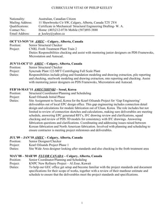 CURRICULUM VITAE OF PHILIP KEELEY
Nationality: Australian, Canadian Citizen
Mailing Address: 11 Shawbrooke Cir SW, Calgary, Alberta, Canada T2Y 2Y4
Qualifications: Certificate in Mechanical/ Structural Engineering Drafting- W. A.
Contact No.: Home: (403)212-0736 Mobile (587)893-3888
Email Address: p_keeley@yahoo.ca
OCT’13-NOV’14 AMEC – Calgary, Alberta, Canada
Position: Senior Structural Checker
Project: CNRL Froth Treatment Plant Train 2
Duties:Responsibilities checking and assist with mentoring junior designers on PDS Framewoks,
Microstation and Autocad..
JUN’11-OCT’13 AMEC – Calgary, Alberta, Canada
Position: Senior Structural Checker
Project: Syncrude Plant 122-MFT Centrifuging Full Scale Plant
Duties: Responsibilities include piling and foundation modeling and drawing extraction, pile reporting
and checking, steelwork modeling and drawing extraction, mto reporting and checking. Assist
with mentoring junior designers on PDS Framewoks, Microstation and Autocad.
FEB’10-MAY’11 AMEC/SHINKI – Seoul, Korea
Position: Structural Coordinator/Planning and Scheduling
Project: Kearl Oilsands Initial Phase
Duties: Site Assignment to Seoul, Korea for the Kearl Oilsands Project for ‘Gap Emgineering’
deliverables out of local EPC design office. This gap engineering includes connection detail
design and calculations for module fabrication out of Ulsan, Korea. The role includes but not
limited to review of connection sketches and calculations, making sure deliverables are meeting
schedule, answering EPC generated RFI’s, IFC drawing review and clarifications, squad
checking and review of PDS 3D models for consistency with IFC drawings. Answering
fabrication questions and clarifications. Coordinating and addressing issues raised between
Korean fabrication and North American fabrication. Involved with planning and scheduling to
ensure contractor is meeting project milestones and deliverables.
JUL’09 – JAN’10 AMEC – Calgary, Alberta, Canada
Position: Senior Designer/Checker
Project: Kearl Oilsands Project Phase 1
Duties: Site Wide Area designer looking after standards and also checking in the froth treatment area
MAY’08 – MAR’09 FLUOR CANADA – Calgary, Alberta, Canada
Position: Senior Coordinator/Planning and Scheduling
Project: KNPC New Refinery Project – Al Zour, Kuwait
Duties: To help our GEC office get setup and become familiar with the project standards and document
specifications for their scope of works, together with a review of their manhour estimate and
schedule to ensure that the deliverables meet the project standards and specifications.
1
 