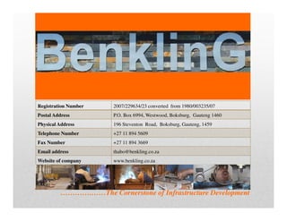 ………….……The Cornerstone of Infrastructure Development
BenklinG
Registration Number 2007/229634/23 converted from 1980/003235/07
Postal Address P.O. Box 6994, Westwood, Boksburg, Gauteng 1460
Physical Address 196 Steventon Road, Boksburg, Gauteng, 1459
Telephone Number +27 11 894 5609
Fax Number +27 11 894 3669
Email address thabo@benkling.co.za
Website of company www.benkling.co.za
 
