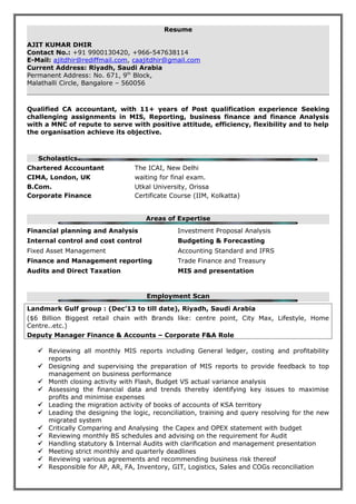 Resume
AJIT KUMAR DHIR
Contact No.: +91 9900130420, +966-547638114
E-Mail: ajitdhir@rediffmail.com, caajitdhir@gmail.com
Current Address: Riyadh, Saudi Arabia
Permanent Address: No. 671, 9th
Block,
Malathalli Circle, Bangalore – 560056
Qualified CA accountant, with 11+ years of Post qualification experience Seeking
challenging assignments in MIS, Reporting, business finance and finance Analysis
with a MNC of repute to serve with positive attitude, efficiency, flexibility and to help
the organisation achieve its objective.
Scholastics
Chartered Accountant The ICAI, New Delhi
CIMA, London, UK waiting for final exam.
B.Com. Utkal University, Orissa
Corporate Finance Certificate Course (IIM, Kolkatta)
Areas of Expertise
Financial planning and Analysis Investment Proposal Analysis
Internal control and cost control Budgeting & Forecasting
Fixed Asset Management Accounting Standard and IFRS
Finance and Management reporting Trade Finance and Treasury
Audits and Direct Taxation MIS and presentation
Employment Scan
Landmark Gulf group : (Dec’13 to till date), Riyadh, Saudi Arabia
($6 Billion Biggest retail chain with Brands like: centre point, City Max, Lifestyle, Home
Centre..etc.)
Deputy Manager Finance & Accounts – Corporate F&A Role
 Reviewing all monthly MIS reports including General ledger, costing and profitability
reports
 Designing and supervising the preparation of MIS reports to provide feedback to top
management on business performance
 Month closing activity with Flash, Budget VS actual variance analysis
 Assessing the financial data and trends thereby identifying key issues to maximise
profits and minimise expenses
 Leading the migration activity of books of accounts of KSA territory
 Leading the designing the logic, reconciliation, training and query resolving for the new
migrated system
 Critically Comparing and Analysing the Capex and OPEX statement with budget
 Reviewing monthly BS schedules and advising on the requirement for Audit
 Handling statutory & Internal Audits with clarification and management presentation
 Meeting strict monthly and quarterly deadlines
 Reviewing various agreements and recommending business risk thereof
 Responsible for AP, AR, FA, Inventory, GIT, Logistics, Sales and COGs reconciliation
 