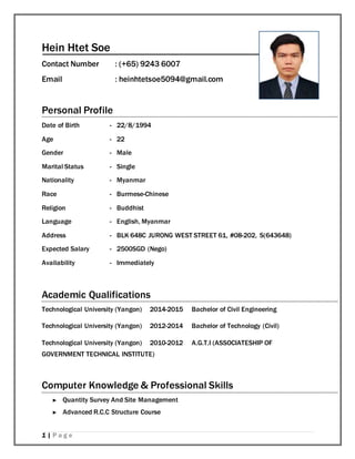 1 | P a g e
Hein Htet Soe
Contact Number : (+65) 9243 6007
Email : heinhtetsoe5094@gmail.com
Personal Profile
Date of Birth - 22/8/1994
Age - 22
Gender - Male
Marital Status - Single
Nationality - Myanmar
Race - Burmese-Chinese
Religion - Buddhist
Language - English, Myanmar
Address - BLK 648C JURONG WEST STREET 61, #08-202, S(643648)
Expected Salary - 2500SGD (Nego)
Availability - Immediately
Academic Qualifications
Technological University (Yangon) 2014-2015 Bachelor of Civil Engineering
Technological University (Yangon) 2012-2014 Bachelor of Technology (Civil)
Technological University (Yangon) 2010-2012 A.G.T.I (ASSOCIATESHIP OF
GOVERNMENT TECHNICAL INSTITUTE)
Computer Knowledge & Professional Skills
► Quantity Survey And Site Management
► Advanced R.C.C Structure Course
 