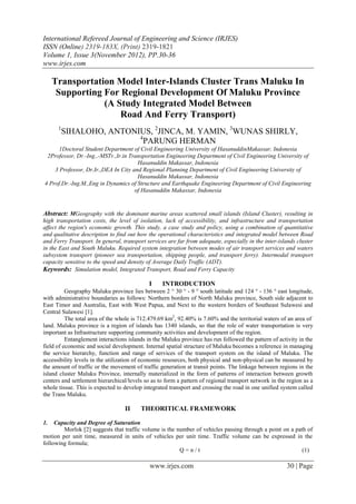 International Refereed Journal of Engineering and Science (IRJES)
ISSN (Online) 2319-183X, (Print) 2319-1821
Volume 1, Issue 3(November 2012), PP.30-36
www.irjes.com

     Transportation Model Inter-Islands Cluster Trans Maluku In
      Supporting For Regional Development Of Maluku Province
                 (A Study Integrated Model Between
                     Road And Ferry Transport)
      1
          SIHALOHO, ANTONIUS, 2JINCA, M. YAMIN, 3WUNAS SHIRLY,
                          4
                            PARUNG HERMAN
      1Doctoral Student Department of Civil Engineering University of HasanuddinMakassar, Indonesia
 2Professor, Dr.-Ing.,-MSTr.,Ir.in Transportation Engineering Department of Civil Engineering University of
                                      Hasanuddin Makassar, Indonesia
    3 Professor, Dr.Ir.,DEA In City and Regional Planning Department of Civil Engineering University of
                                      Hasanuddin Makassar, Indonesia
4 Prof.Dr.-Ing.M.,Eng in Dynamics of Structure and Earthquake Engineering Department of Civil Engineering
                                     of Hasanuddin Makassar, Indonesia


Abstract: MGeography with the dominant marine areas scattered small islands (Island Cluster), resulting in
high transportation costs, the level of isolation, lack of accessibility, and infrastructure and transportation
affect the region's economic growth. This study, a case study and policy, using a combination of quantitative
and qualitative description to find out how the operational characteristics and integrated model between Road
and Ferry Transport. In general, transport services are far from adequate, especially in the inter-islands cluster
in the East and South Maluku. Required system integration between modes of air transport services and waters
subsystem transport (pioneer sea transportation, shipping people, and transport ferry). Intermodal transport
capacity sensitive to the speed and density of Average Daily Traffic (ADT).
Keywords: Simulation model, Integrated Transport, Road and Ferry Capacity

                                             I    INTRODUCTION
          Geography Maluku province lies between 2  30  - 9  south latitude and 124  - 136  east longitude,
with administrative boundaries as follows: Northern borders of North Maluku province, South side adjacent to
East Timor and Australia, East with West Papua, and Next to the western borders of Southeast Sulawesi and
Central Sulawesi [1].
          The total area of the whole is 712.479.69 km2, 92.40% is 7.60% and the territorial waters of an area of
land. Maluku province is a region of islands has 1340 islands, so that the role of water transportation is very
important as Infrastructure supporting community activities and development of the region.
          Entanglement interactions islands in the Maluku province has run followed the pattern of activity in the
field of economic and social development. Internal spatial structure of Maluku becomes a reference in managing
the service hierarchy, function and range of services of the transport system on the island of Maluku. The
accessibility levels in the utilization of economic resources, both physical and non-physical can be measured by
the amount of traffic or the movement of traffic generation at transit points. The linkage between regions in the
island cluster Maluku Province, internally materialized in the form of patterns of interaction between growth
centers and settlement hierarchical/levels so as to form a pattern of regional transport network in the region as a
whole tissue. This is expected to develop integrated transport and crossing the road in one unified system called
the Trans Maluku.

                                  II     THEORITICAL FRAMEWORK

1.   Capacity and Degree of Saturation
        Morlok [2] suggests that traffic volume is the number of vehicles passing through a point on a path of
motion per unit time, measured in units of vehicles per unit time. Traffic volume can be expressed in the
following formula;
                                                        Q=n/t                                             (1)

                                             www.irjes.com                                             30 | Page
 