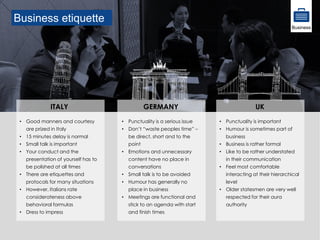 Business etiquette
• Good manners and courtesy
are prized in Italy
• 15 minutes delay is normal
• Small talk is important
• Your conduct and the
presentation of yourself has to
be polished at all times
• There are etiquettes and
protocols for many situations
• However, Italians rate
considerateness above
behavioral formulas
• Dress to impress
ITALY
• Punctuality is important
• Humour is sometimes part of
business
• Business is rather formal
• Like to be rather understated
in their communication
• Feel most comfortable
interacting at their hierarchical
level
• Older statesmen are very well
respected for their aura
authority
UK
• Punctuality is a serious issue
• Don’t “waste peoples time” –
be direct, short and to the
point
• Emotions and unnecessary
content have no place in
conversations
• Small talk is to be avoided
• Humour has generally no
place in business
• Meetings are functional and
stick to an agenda with start
and finish times
GERMANY
Business
 