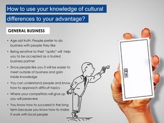 How to use your knowledge of cultural
differences to your advantage?
• Age old truth: People prefer to do
business with people they like
• Being sensitive to their “quirks” will help
you to be accepted as a trusted
business partner
• Since people like you it will be easier to
meet outside of business and gain
inside knowledge
• You can understand people and know
how to approach difficult topics
• Where your competitors will give up
you will persevere
• You know how to succeed in the long
term because you know how to make
it work with local people
GENERAL BUSINESS
 